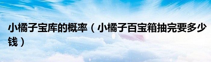 小橘子寶庫的概率（小橘子百寶箱抽完要多少錢）