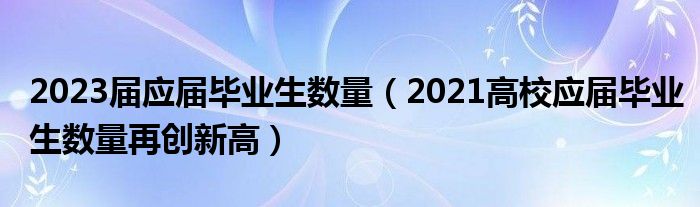 2023屆應(yīng)屆畢業(yè)生數(shù)量（2021高校應(yīng)屆畢業(yè)生數(shù)量再創(chuàng)新高）