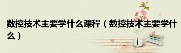 數控技術主要學什么課程（數控技術主要學什么）