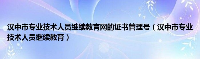 漢中市專業(yè)技術(shù)人員繼續(xù)教育網(wǎng)的證書(shū)管理號(hào)（漢中市專業(yè)技術(shù)人員繼續(xù)教育）