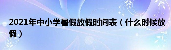 2021年中小學(xué)暑假放假時(shí)間表（什么時(shí)候放假）