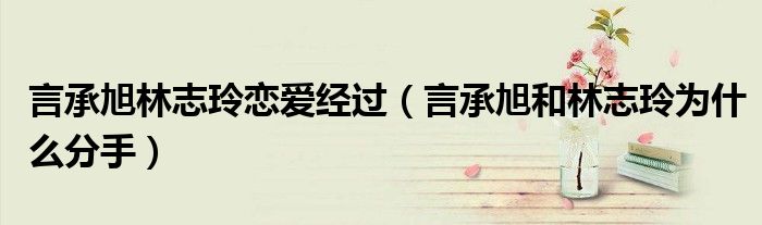 言承旭林志玲戀愛經(jīng)過（言承旭和林志玲為什么分手）