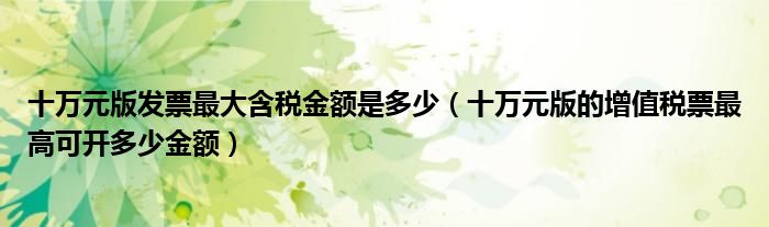 十萬元版發(fā)票最大含稅金額是多少（十萬元版的增值稅票最高可開多少金額）