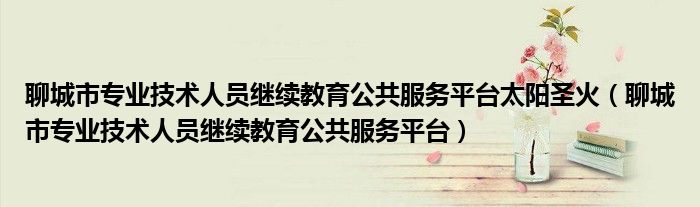聊城市專(zhuān)業(yè)技術(shù)人員繼續(xù)教育公共服務(wù)平臺(tái)太陽(yáng)圣火（聊城市專(zhuān)業(yè)技術(shù)人員繼續(xù)教育公共服務(wù)平臺(tái)）