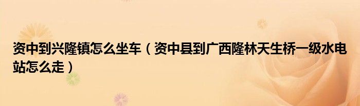 資中到興隆鎮(zhèn)怎么坐車(chē)（資中縣到廣西隆林天生橋一級(jí)水電站怎么走）