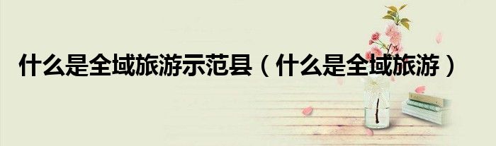 什么是全域旅游示范縣（什么是全域旅游）