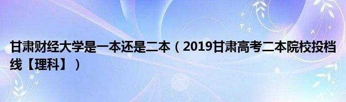 甘肅財(cái)經(jīng)大學(xué)是一本還是二本（2019甘肅高考二本院校投檔線【理科】）