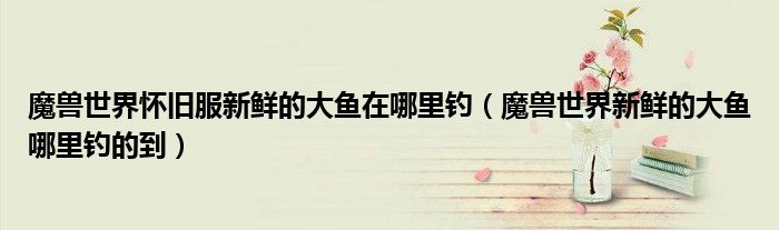 魔獸世界懷舊服新鮮的大魚在哪里釣（魔獸世界新鮮的大魚哪里釣的到）