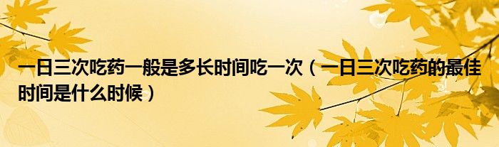 一日三次吃藥一般是多長(zhǎng)時(shí)間吃一次（一日三次吃藥的最佳時(shí)間是什么時(shí)候）