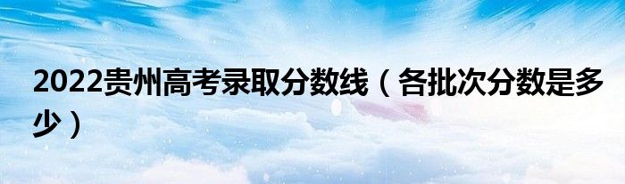 2022貴州高考錄取分?jǐn)?shù)線（各批次分?jǐn)?shù)是多少）