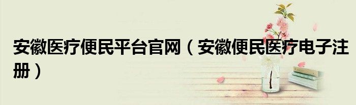 安徽醫(yī)療便民平臺官網(wǎng)（安徽便民醫(yī)療電子注冊）