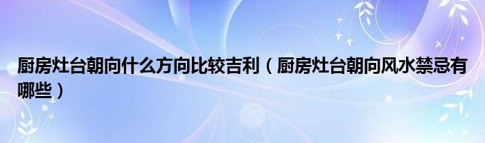 廚房灶臺(tái)朝向什么方向比較吉利（廚房灶臺(tái)朝向風(fēng)水禁忌有哪些）