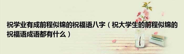 祝學(xué)業(yè)有成前程似錦的祝福語(yǔ)八字（祝大學(xué)生的前程似錦的祝福語(yǔ)成語(yǔ)都有什么）