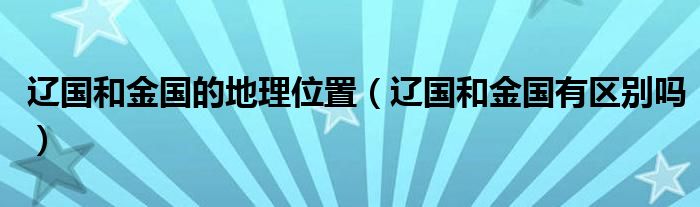 遼國和金國的地理位置（遼國和金國有區(qū)別嗎）