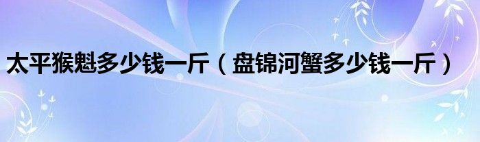 太平猴魁多少錢一斤（盤錦河蟹多少錢一斤）