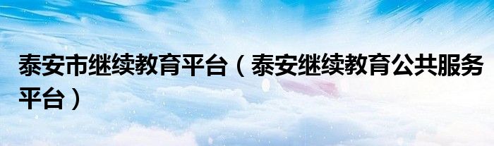 泰安市繼續(xù)教育平臺（泰安繼續(xù)教育公共服務(wù)平臺）