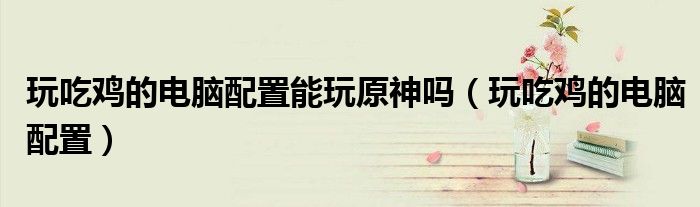玩吃雞的電腦配置能玩原神嗎（玩吃雞的電腦配置）