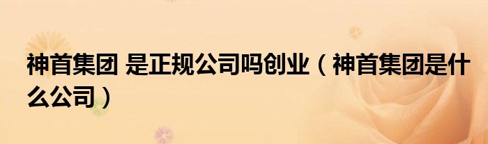 神首集團(tuán) 是正規(guī)公司嗎創(chuàng)業(yè)（神首集團(tuán)是什么公司）