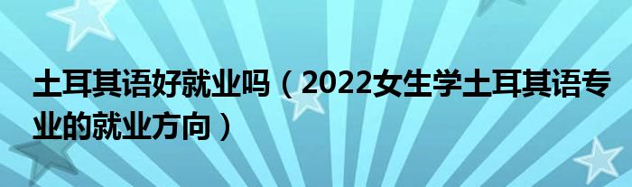 土耳其語好就業(yè)嗎（2022女生學(xué)土耳其語專業(yè)的就業(yè)方向）