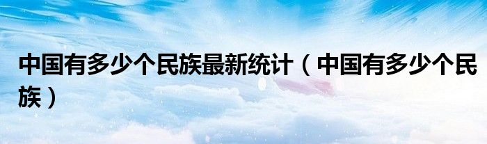 中國有多少個(gè)民族最新統(tǒng)計(jì)（中國有多少個(gè)民族）