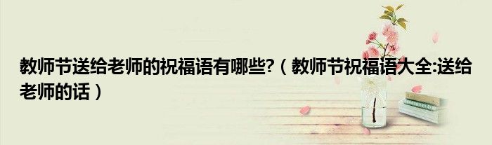 教師節(jié)送給老師的祝福語有哪些?（教師節(jié)祝福語大全:送給老師的話）
