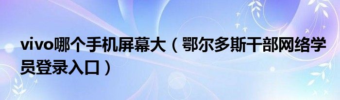 vivo哪個(gè)手機(jī)屏幕大（鄂爾多斯干部網(wǎng)絡(luò)學(xué)員登錄入口）