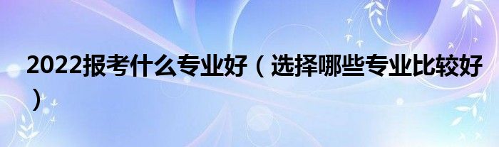 2022報(bào)考什么專業(yè)好（選擇哪些專業(yè)比較好）