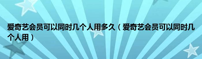 愛奇藝會員可以同時幾個人用多久（愛奇藝會員可以同時幾個人用）