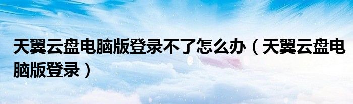 天翼云盤電腦版登錄不了怎么辦（天翼云盤電腦版登錄）