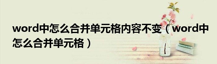 word中怎么合并單元格內(nèi)容不變（word中怎么合并單元格）