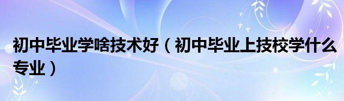 初中畢業(yè)學啥技術(shù)好（初中畢業(yè)上技校學什么專業(yè)）