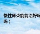 慢性腎炎能能治好嗎（慢性腎炎能治好嗎 慢性腎炎可以根治嗎）