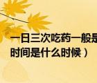 一日三次吃藥一般是多長時間吃一次（一日三次吃藥的最佳時間是什么時候）