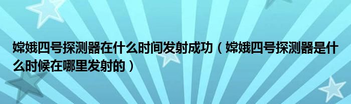 嫦娥四號探測器在什么時間發(fā)射成功（嫦娥四號探測器是什么時候在哪里發(fā)射的）