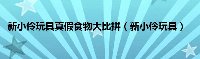新小伶玩具真假食物大比拼（新小伶玩具）
