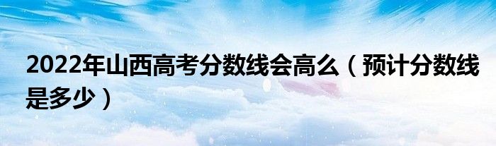 2022年山西高考分數(shù)線會高么（預計分數(shù)線是多少）