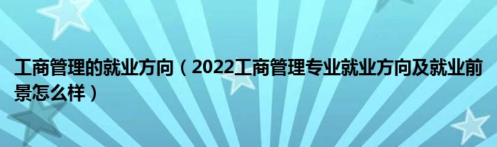 工商管理的就業(yè)方向（2022工商管理專業(yè)就業(yè)方向及就業(yè)前景怎么樣）