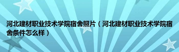河北建材職業(yè)技術(shù)學(xué)院宿舍照片（河北建材職業(yè)技術(shù)學(xué)院宿舍條件怎么樣）