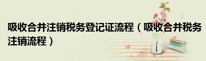 吸收合并注銷稅務(wù)登記證流程（吸收合并稅務(wù)注銷流程）