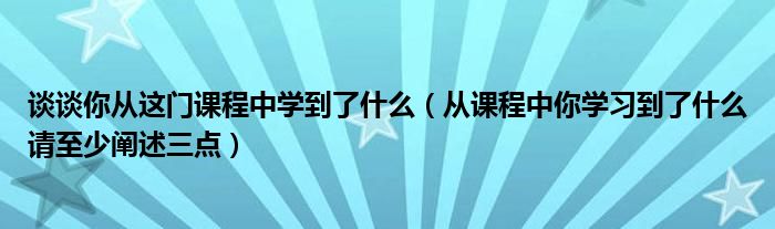 談?wù)勀銖倪@門課程中學(xué)到了什么（從課程中你學(xué)習(xí)到了什么請至少闡述三點(diǎn)）