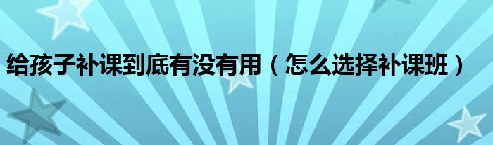 給孩子補(bǔ)課到底有沒(méi)有用（怎么選擇補(bǔ)課班）