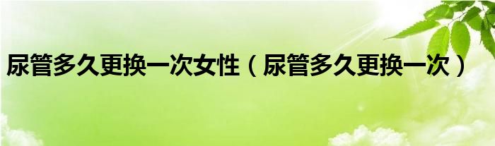 尿管多久更換一次女性（尿管多久更換一次）