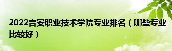2022吉安職業(yè)技術學院專業(yè)排名（哪些專業(yè)比較好）