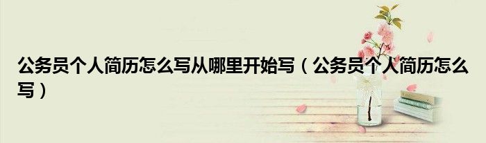 公務(wù)員個(gè)人簡歷怎么寫從哪里開始寫（公務(wù)員個(gè)人簡歷怎么寫）