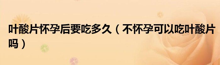 葉酸片懷孕后要吃多久（不懷孕可以吃葉酸片嗎）