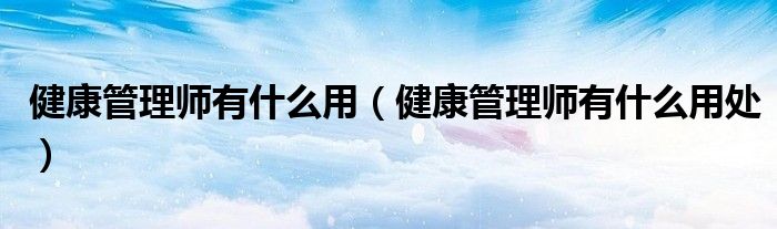 健康管理師有什么用（健康管理師有什么用處）