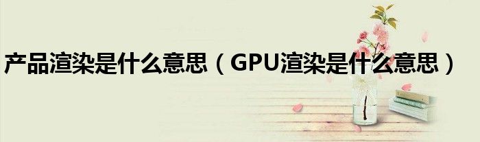 產(chǎn)品渲染是什么意思（GPU渲染是什么意思）