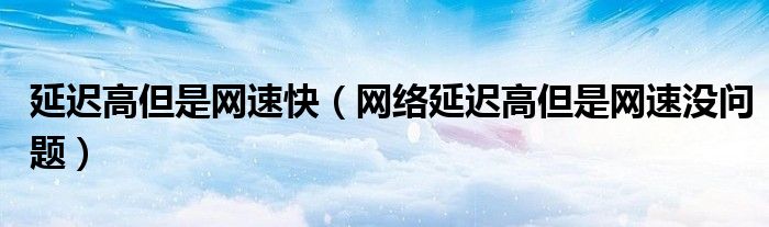 延遲高但是網(wǎng)速快（網(wǎng)絡(luò)延遲高但是網(wǎng)速沒問題）