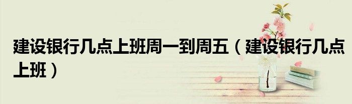 建設(shè)銀行幾點上班周一到周五（建設(shè)銀行幾點上班）