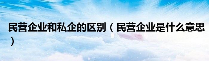 民營企業(yè)和私企的區(qū)別（民營企業(yè)是什么意思）